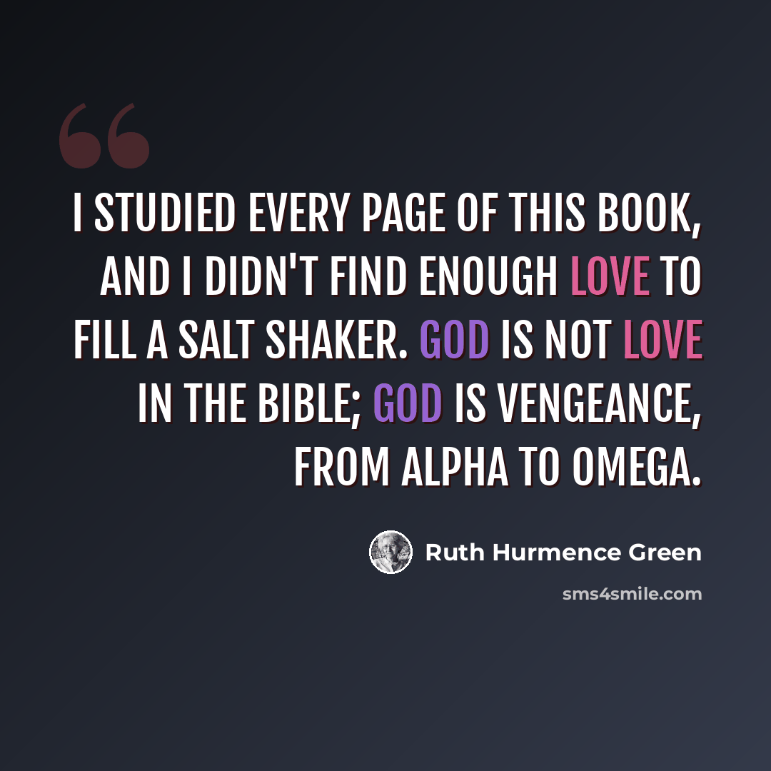 “I studied every page of this book, and I didn't find enough love to fill a salt shaker. God is not love in the Bible; God is vengeance, from Alpha to Omega.” quote by Ruth Hurmence Green
