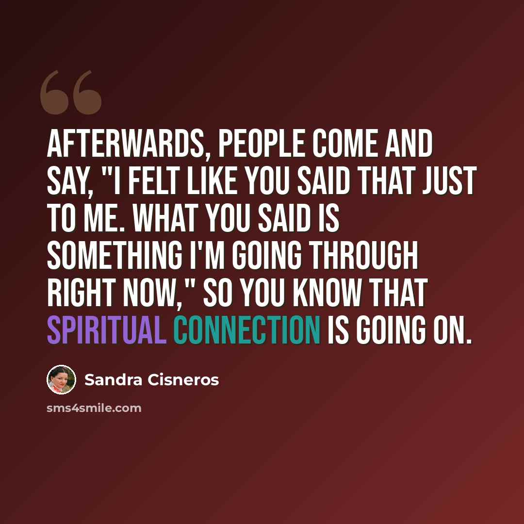 “Afterwards, people come and say, "I felt like you said that just to me. What you said is something I'm going through right now," so you know that spiritual connection is going on.” quote by Sandra Cisneros