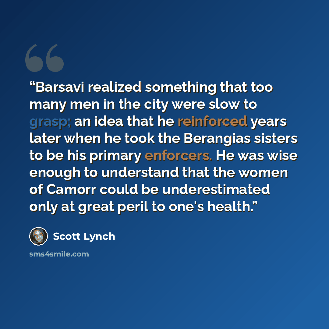 “Barsavi realized something that too many men in the city were slow to grasp; an idea that he reinforced years later when he took the Berangias sisters to be his primary enforcers. He was wise enough to understand that the women of Camorr could be underestimated only at great peril to one's health.” quote by Scott Lynch