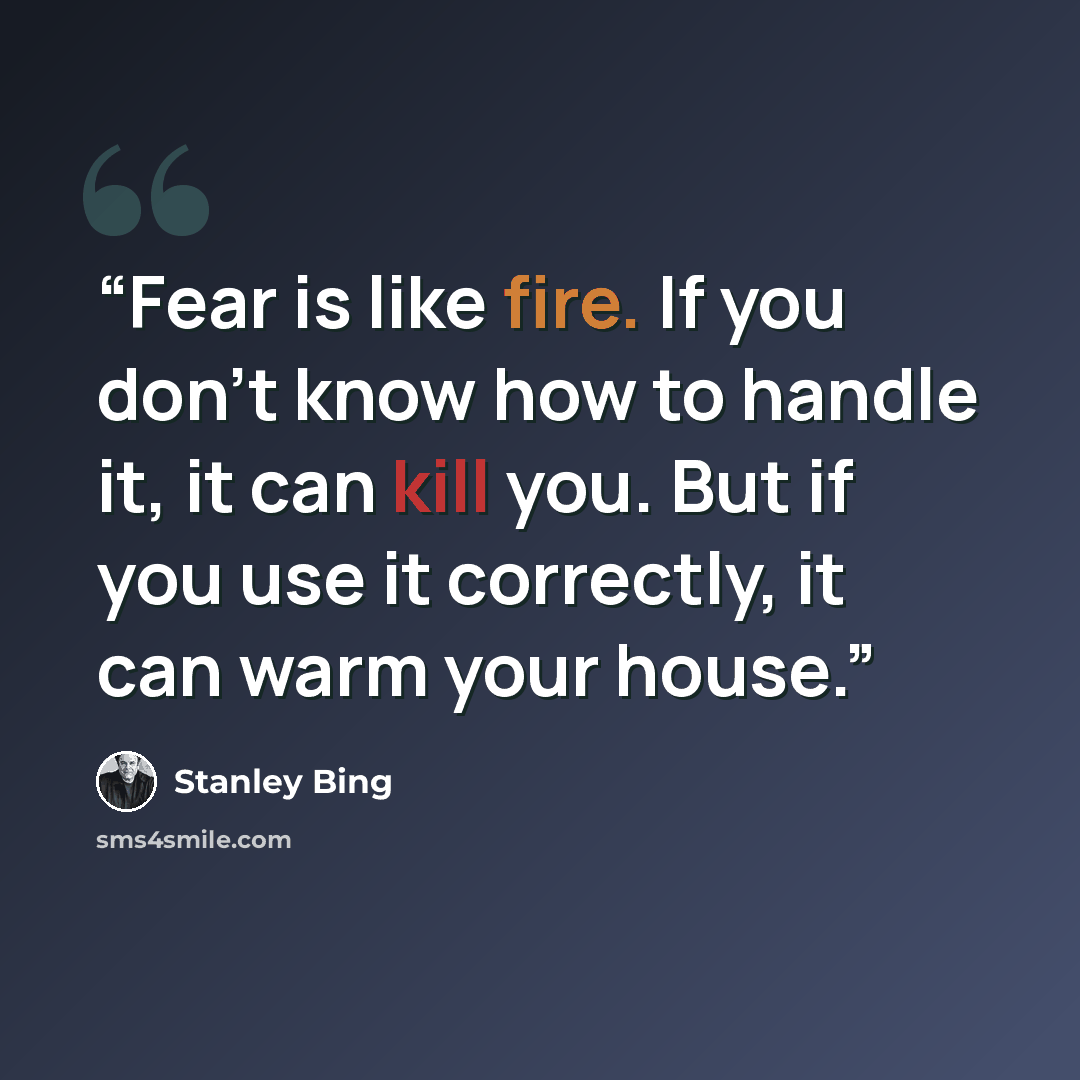 “Fear is like fire. If you don’t know how to handle it, it can kill you. But if you use it correctly, it can warm your house.” quote by Stanley Bing