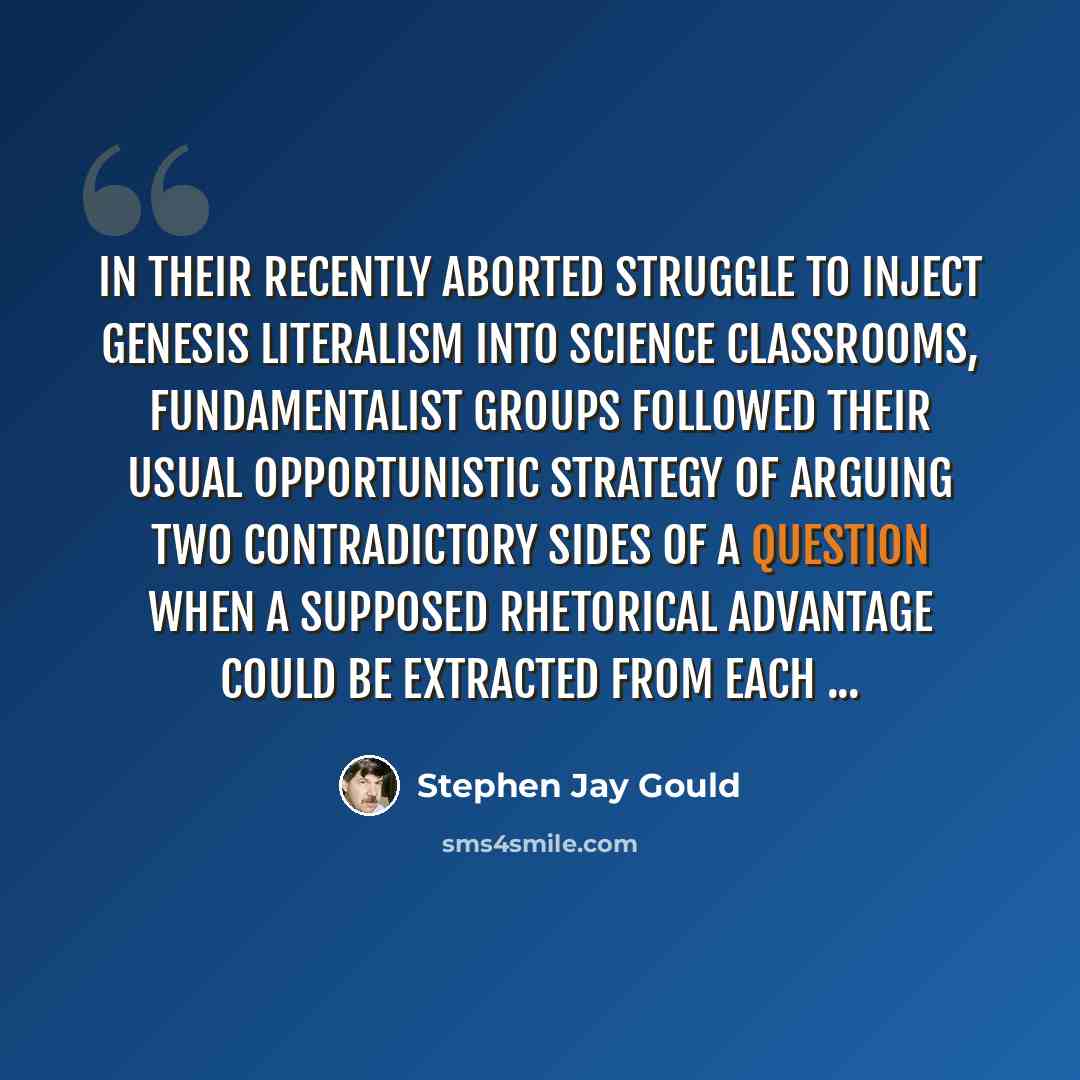 “In their recently aborted struggle to inject Genesis literalism into science classrooms, fundamentalist groups followed their usual opportunistic strategy of arguing two contradictory sides of a question when a supposed rhetorical advantage could be extracted from each ...” quote by Stephen Jay Gould