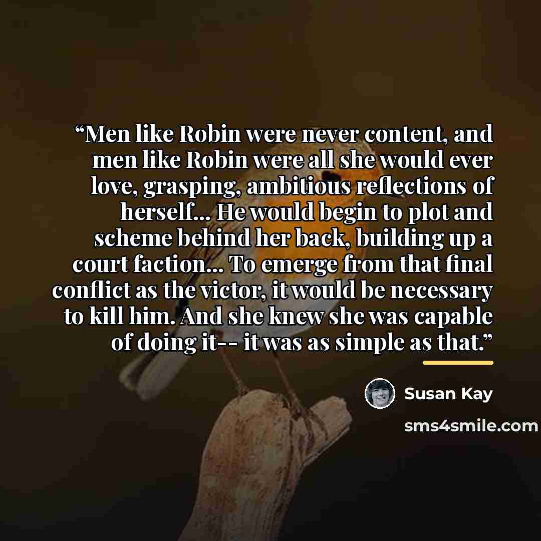 “Men like Robin were never content, and men like Robin were all she would ever love, grasping, ambitious reflections of herself... He would begin to plot and scheme behind her back, building up a court faction... To emerge from that final conflict as the victor, it would be necessary to kill him…” quote by Susan Kay