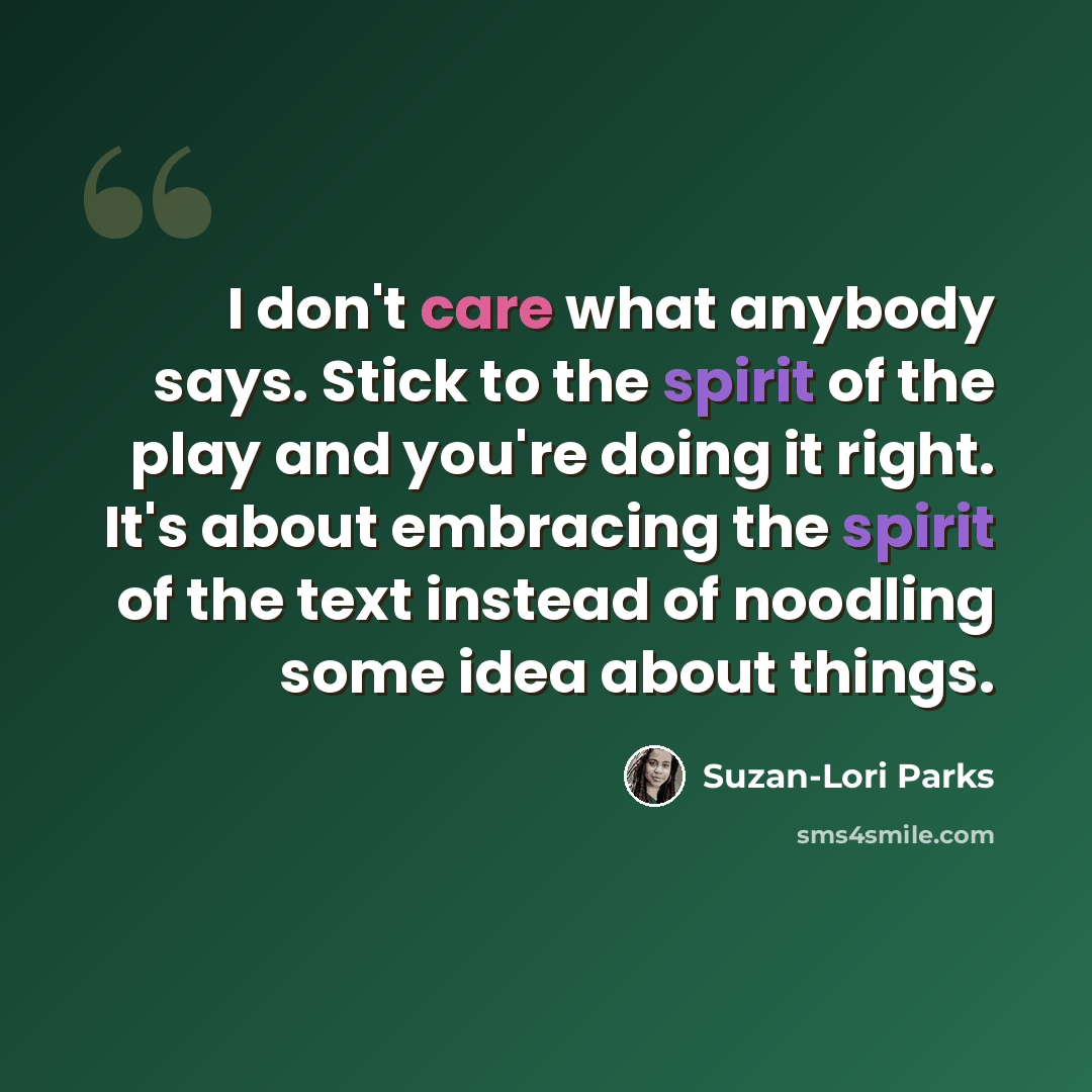 “I don't care what anybody says. Stick to the spirit of the play and you're doing it right. It's about embracing the spirit of the text instead of noodling some idea about things.” quote by Suzan-Lori Parks