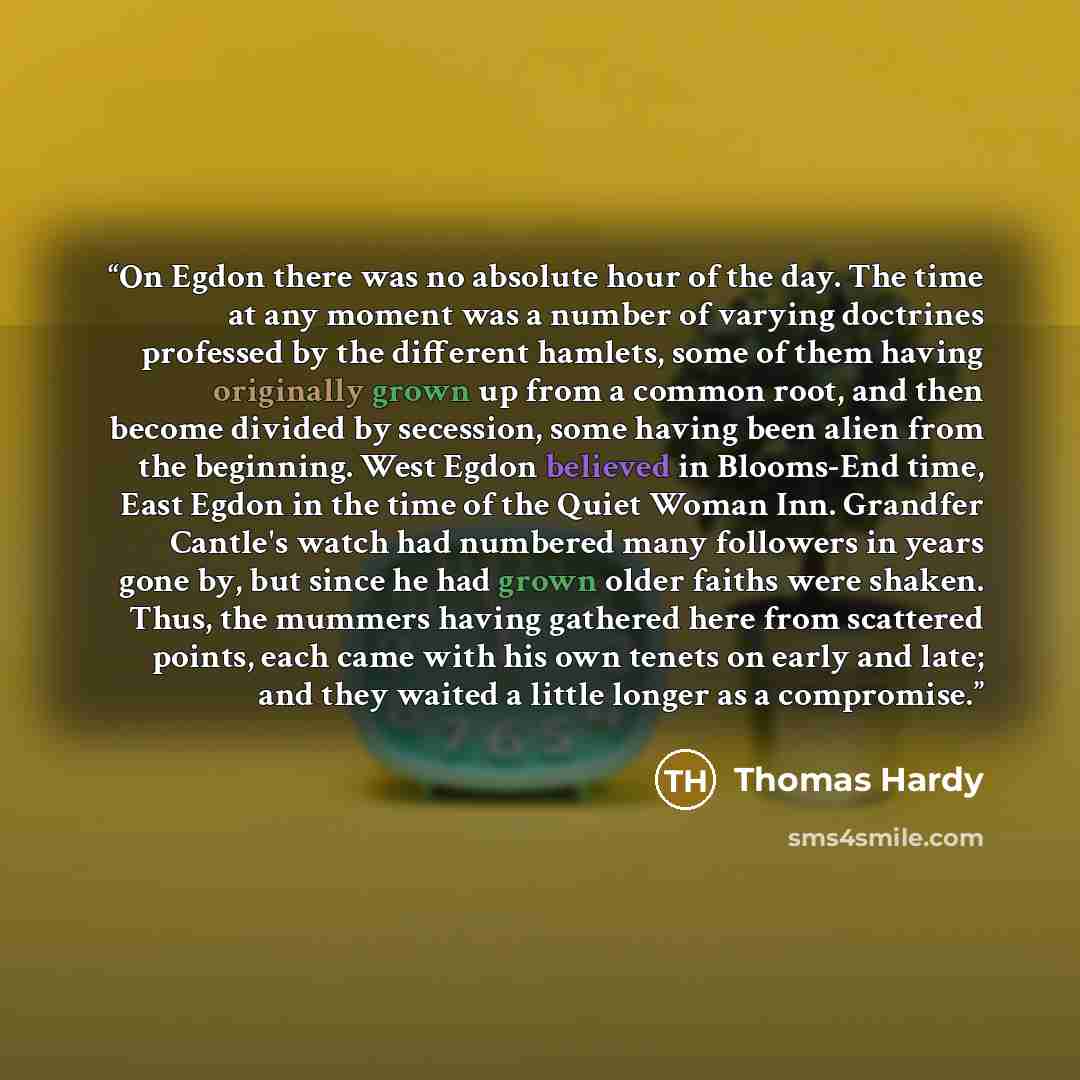 “On Egdon there was no absolute hour of the day. The time at any moment was a number of varying doctrines professed by the different hamlets, some of them having originally grown up from a common root, and then become divided by secession, some having been alien from the beginning. West Egdon…” quote by Thomas Hardy