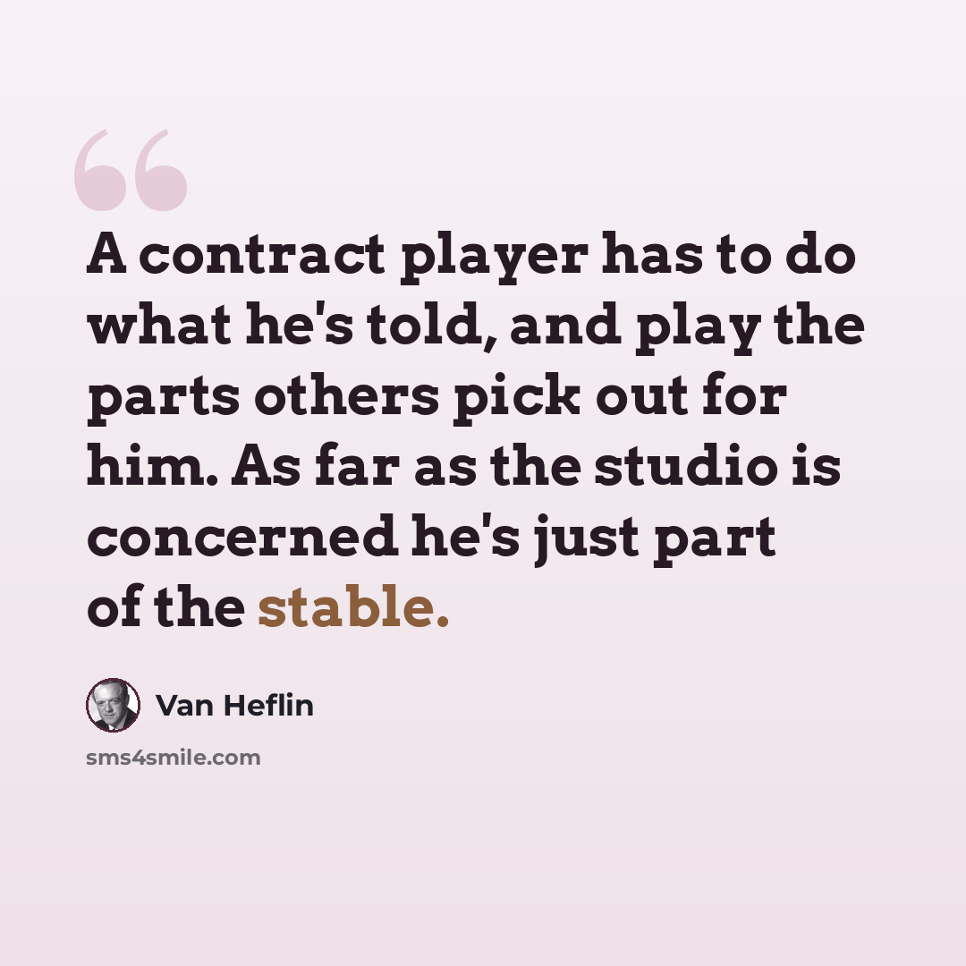 “A contract player has to do what he's told, and play the parts others pick out for him. As far as the studio is concerned he's just part of the stable.” quote by Van Heflin