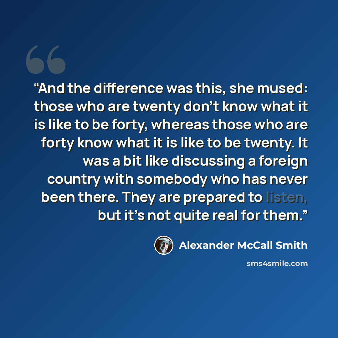 “And the difference was this, she mused: those who are twenty don’t know what it is like to be forty, whereas those who are forty know what it is like to be twenty. It was a bit like discussing a foreign country with somebody who has never been there. They are prepared to listen, but it’s not quite…” quote by Alexander McCall Smith