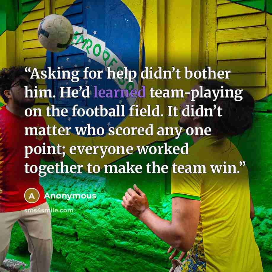 “Asking for help didn’t bother him. He’d learned team-playing on the football field. It didn’t matter who scored any one point; everyone worked together to make the team win.” quote by Anonymous