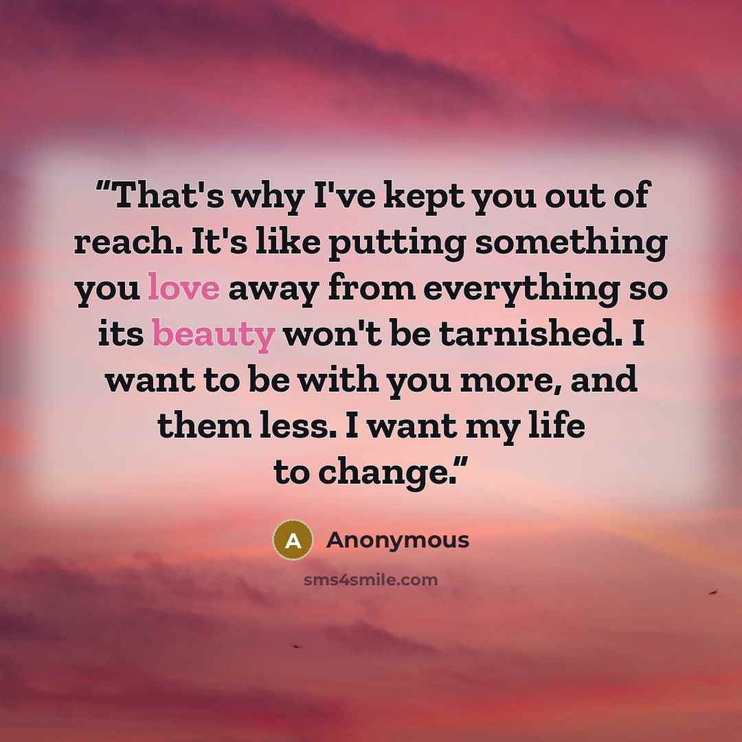 “That's why I've kept you out of reach. It's like putting something you love away from everything so its beauty won't be tarnished. I want to be with you more, and them less. I want my life to change.” quote by Anonymous
