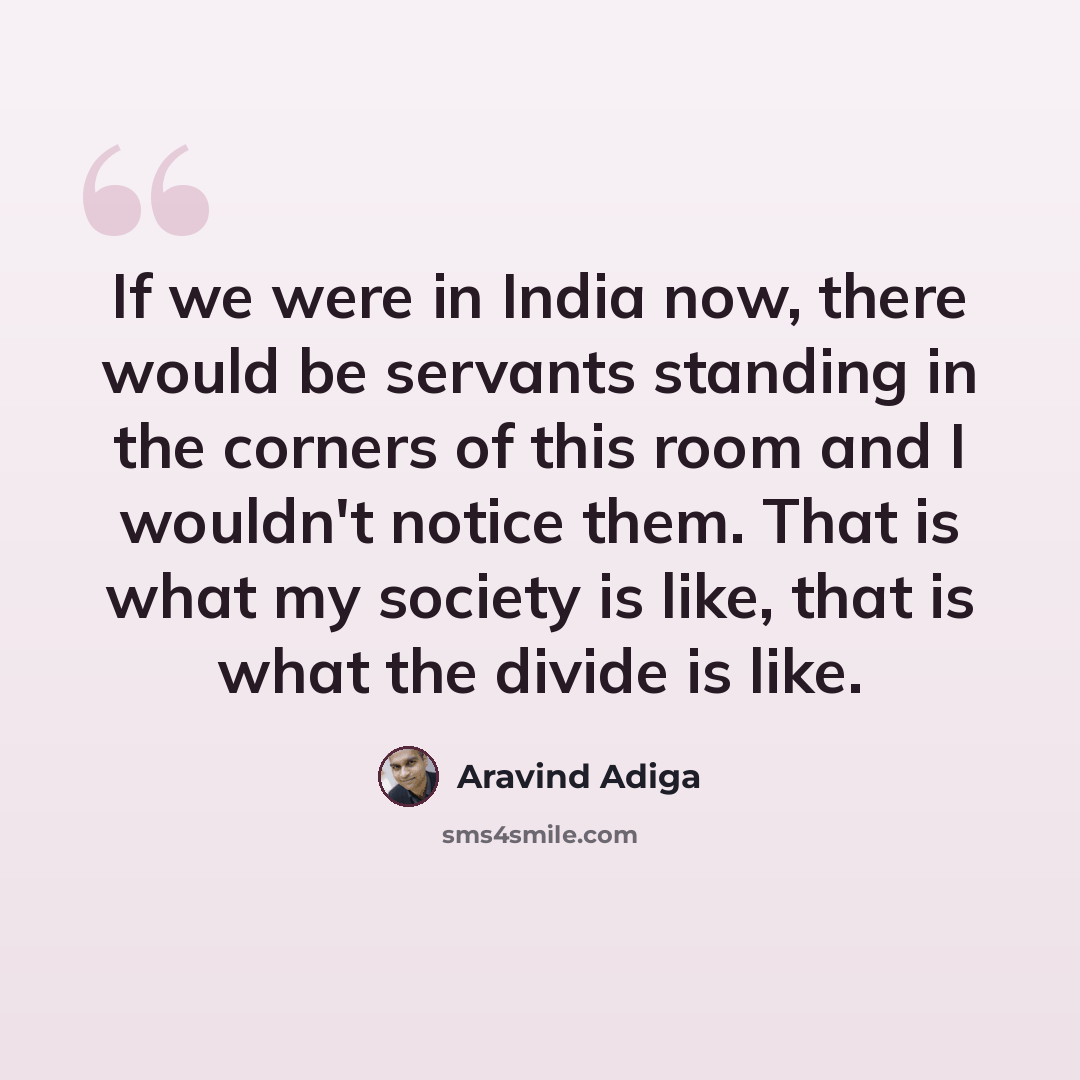 “If we were in India now, there would be servants standing in the corners of this room and I wouldn't notice them. That is what my society is like, that is what the divide is like.” quote by Aravind Adiga