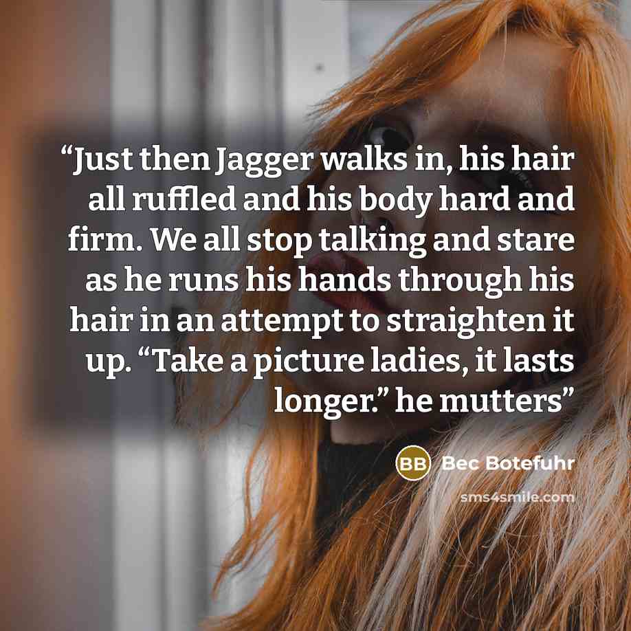 “Just then Jagger walks in, his hair all ruffled and his body hard and firm. We all stop talking and stare as he runs his hands through his hair in an attempt to straighten it up. “Take a picture ladies, it lasts longer.” he mutters” quote by Bec Botefuhr