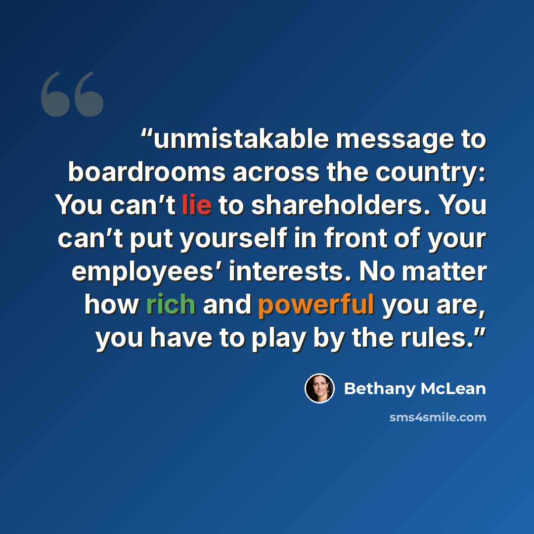 “unmistakable message to boardrooms across the country: You can’t lie to shareholders. You can’t put yourself in front of your employees’ interests. No matter how rich and powerful you are, you have to play by the rules.” quote by Bethany McLean