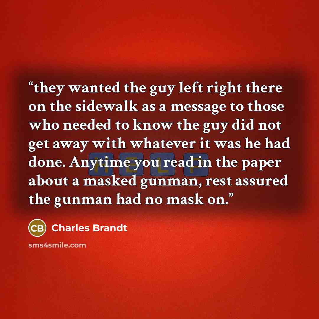 “they wanted the guy left right there on the sidewalk as a message to those who needed to know the guy did not get away with whatever it was he had done. Anytime you read in the paper about a masked gunman, rest assured the gunman had no mask on.” quote by Charles Brandt