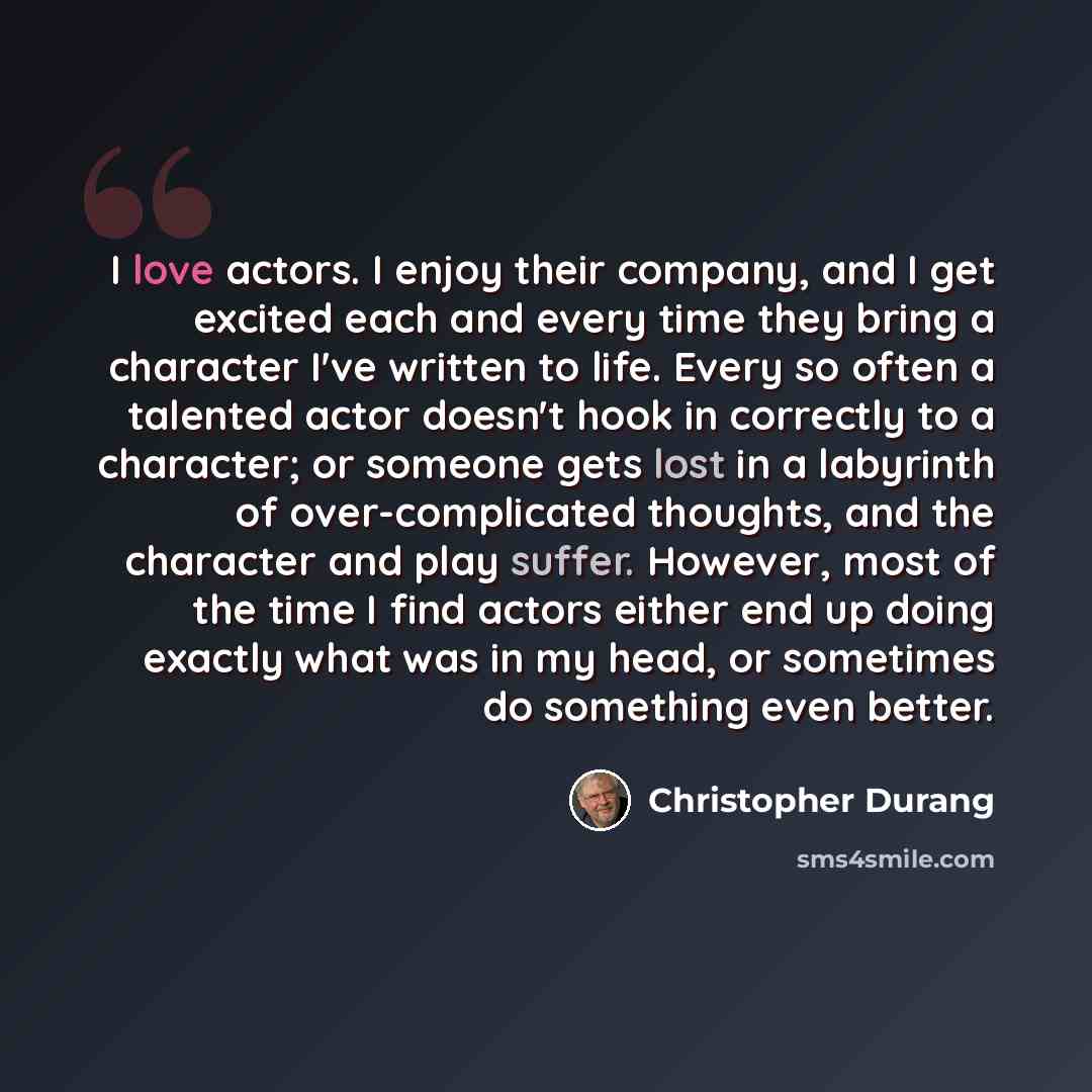 “I love actors. I enjoy their company, and I get excited each and every time they bring a character I've written to life. Every so often a talented actor doesn't hook in correctly to a character; or someone gets lost in a labyrinth of over-complicated thoughts, and the character and play suffer…” quote by Christopher Durang