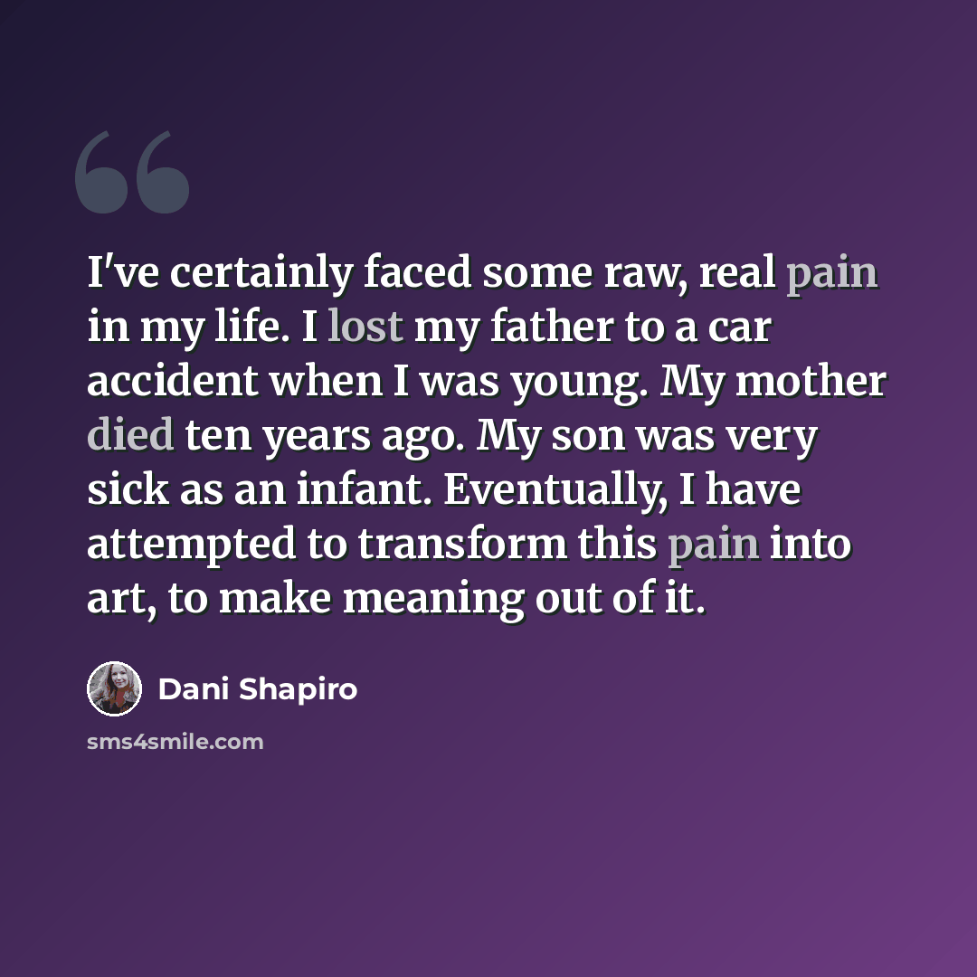 “I've certainly faced some raw, real pain in my life. I lost my father to a car accident when I was young. My mother died ten years ago. My son was very sick as an infant. Eventually, I have attempted to transform this pain into art, to make meaning out of it.” quote by Dani Shapiro
