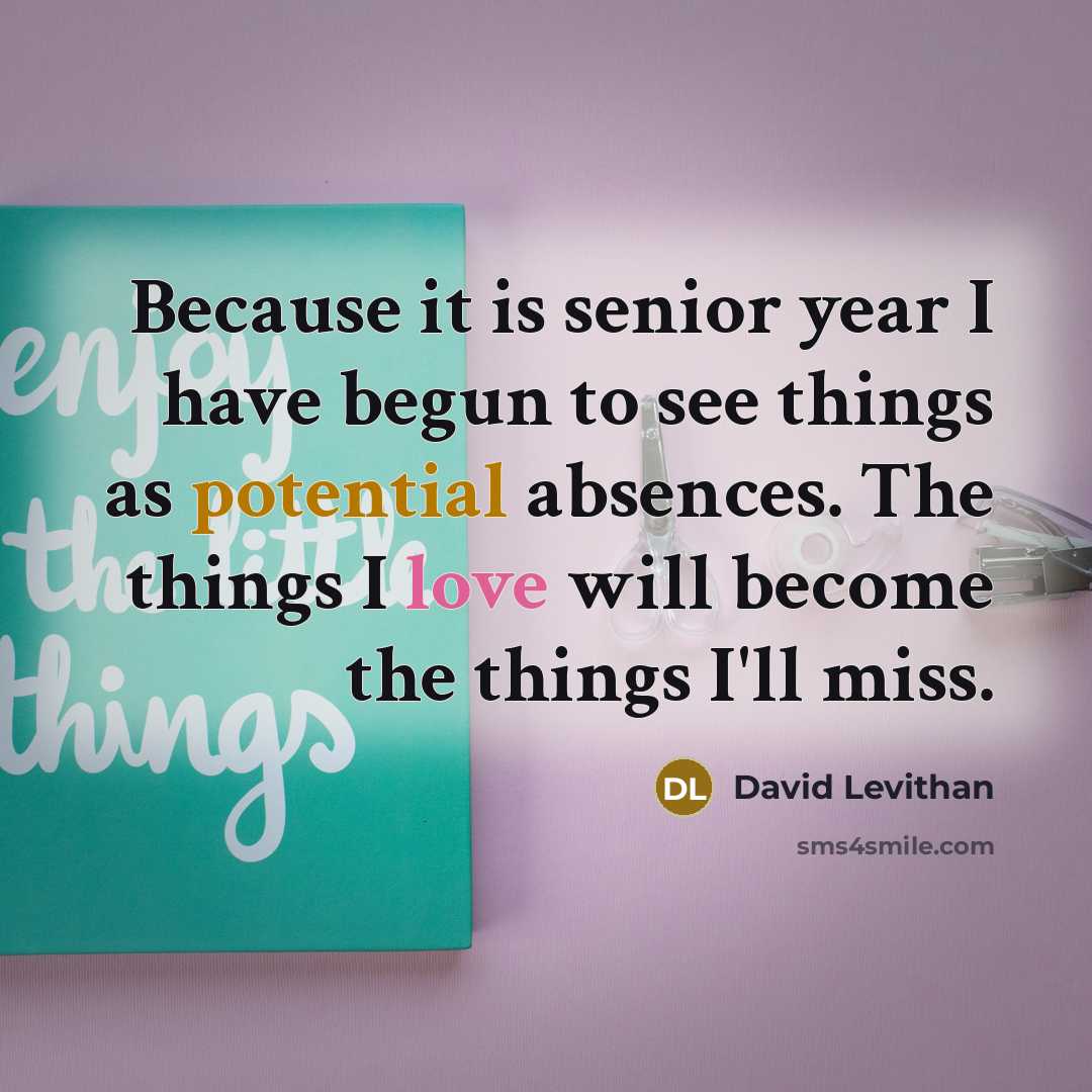 “Because it is senior year I have begun to see things as potential absences. The things I love will become the things I'll miss.” quote by David Levithan