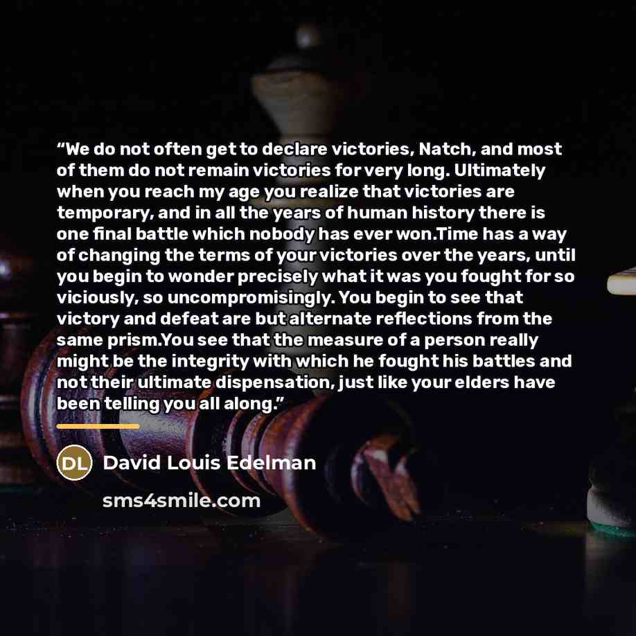 “We do not often get to declare victories, Natch, and most of them do not remain victories for very long. Ultimately when you reach my age you realize that victories are temporary, and in all the years of human history there is one final battle which nobody has ever won.Time has a way of changing…” quote by David Louis Edelman