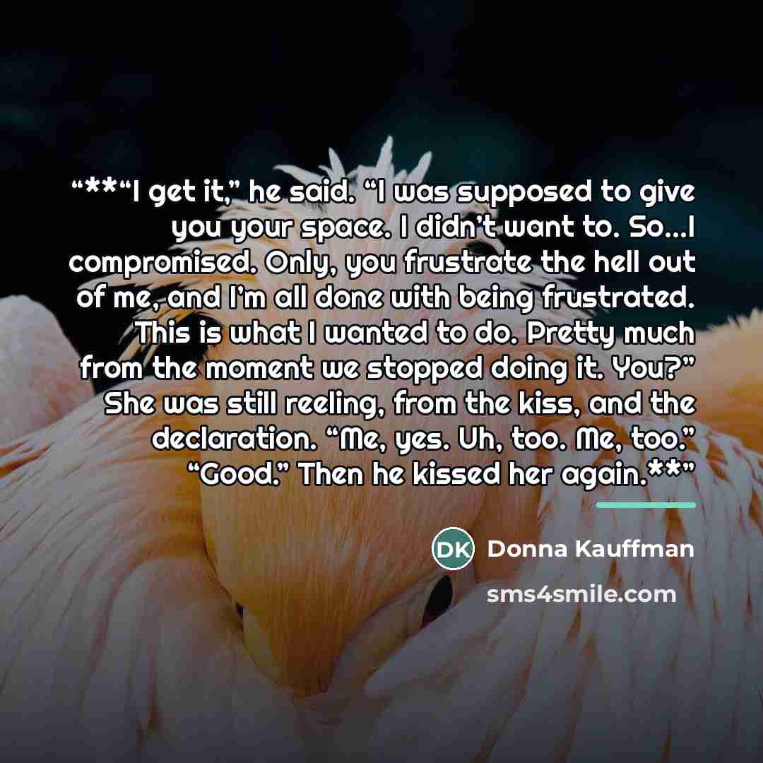 “**“I get it,” he said. “I was supposed to give you your space. I didn’t want to. So...I compromised. Only, you frustrate the hell out of me, and I’m all done with being frustrated. This is what I wanted to do. Pretty much from the moment we stopped doing it. You?” She was still reeling, from the…” quote by Donna Kauffman