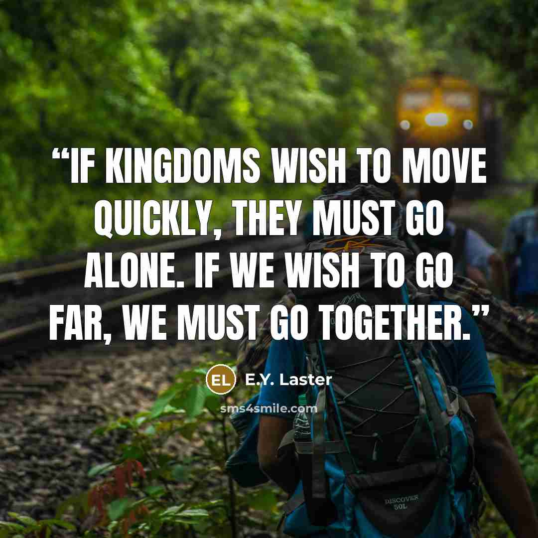 “If Kingdoms wish to move quickly, they must go alone. If we wish to go far, we must go together.” quote by E.Y. Laster
