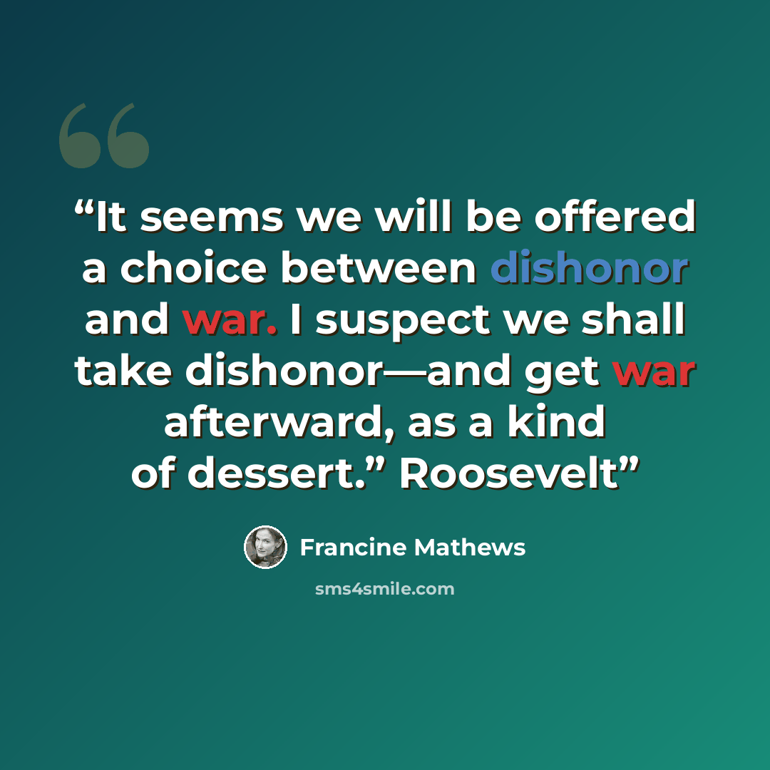 “It seems we will be offered a choice between dishonor and war. I suspect we shall take dishonor—and get war afterward, as a kind of dessert.” Roosevelt” quote by Francine Mathews