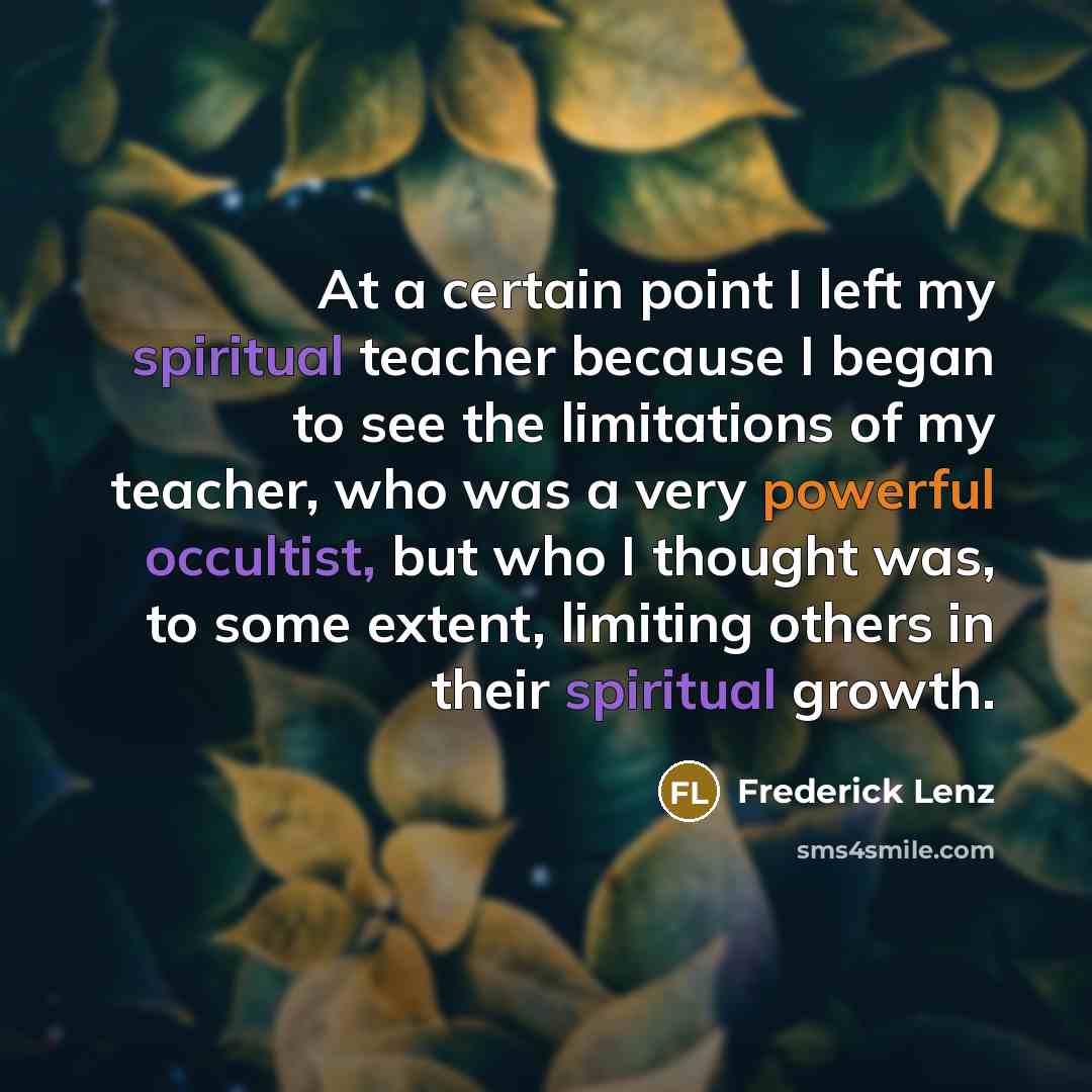 “At a certain point I left my spiritual teacher because I began to see the limitations of my teacher, who was a very powerful occultist, but who I thought was, to some extent, limiting others in their spiritual growth.” quote by Frederick Lenz