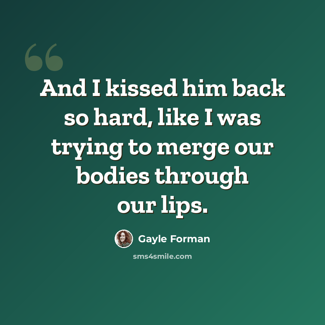 “And I kissed him back so hard, like I was trying to merge our bodies through our lips.” quote by Gayle Forman