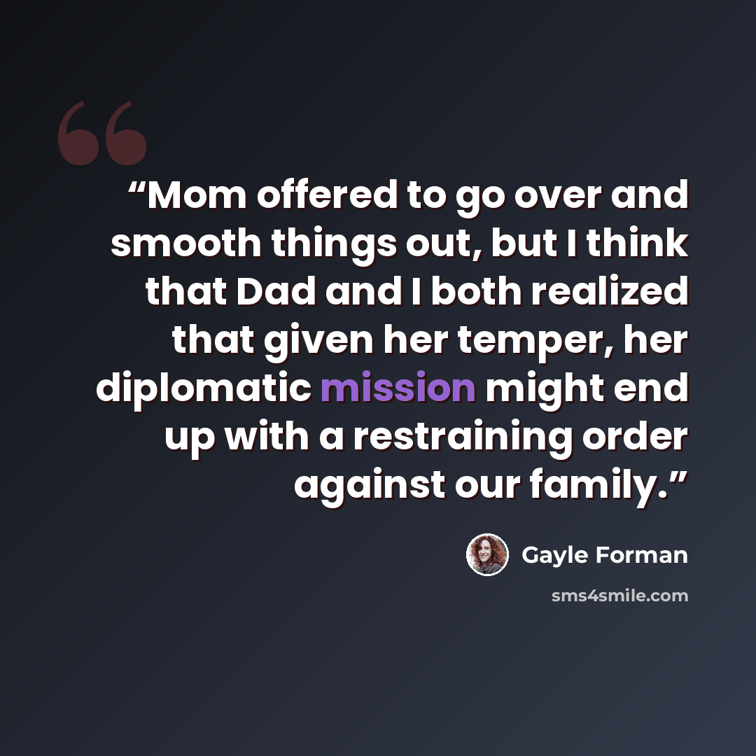 “Mom offered to go over and smooth things out, but I think that Dad and I both realized that given her temper, her diplomatic mission might end up with a restraining order against our family.” quote by Gayle Forman