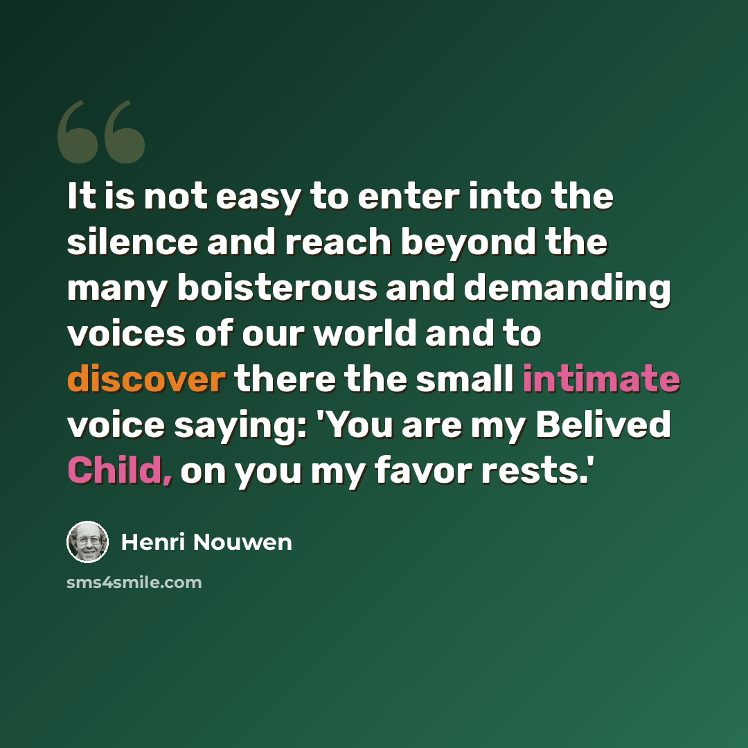 “It is not easy to enter into the silence and reach beyond the many boisterous and demanding voices of our world and to discover there the small intimate voice saying: 'You are my Belived Child, on you my favor rests.'” quote by Henri Nouwen