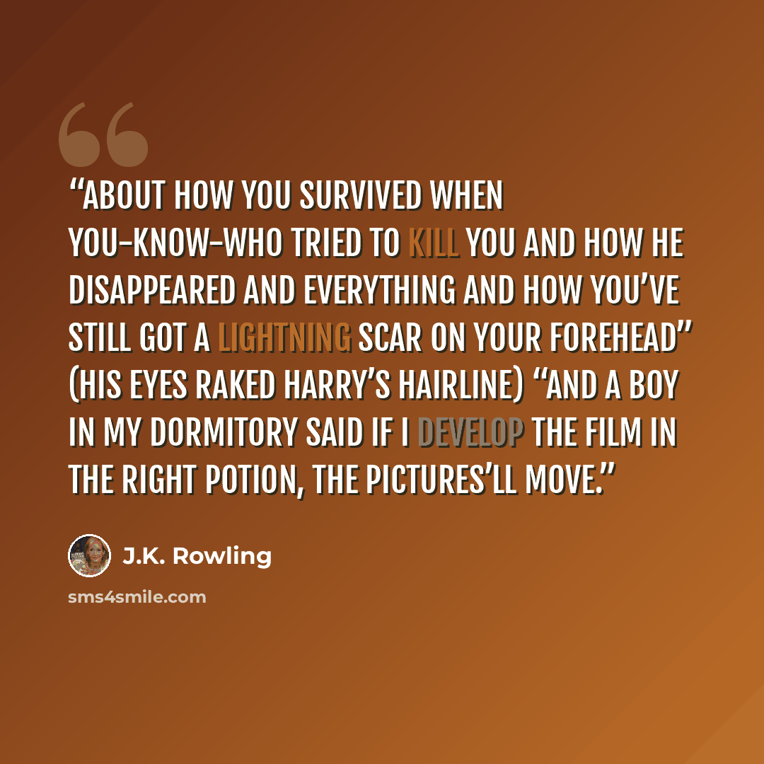 “About how you survived when You-Know-Who tried to kill you and how he disappeared and everything and how you’ve still got a lightning scar on your forehead” (his eyes raked Harry’s hairline) “and a boy in my dormitory said if I develop the film in the right potion, the pictures’ll move.” quote by J.K. Rowling