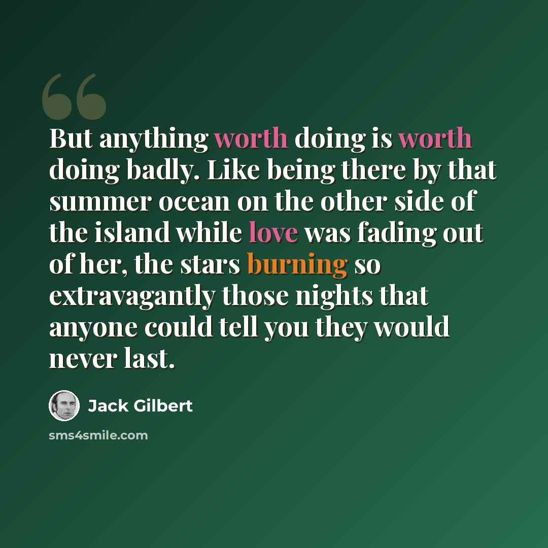 “But anything worth doing is worth doing badly. Like being there by that summer ocean on the other side of the island while love was fading out of her, the stars burning so extravagantly those nights that anyone could tell you they would never last.” quote by Jack Gilbert