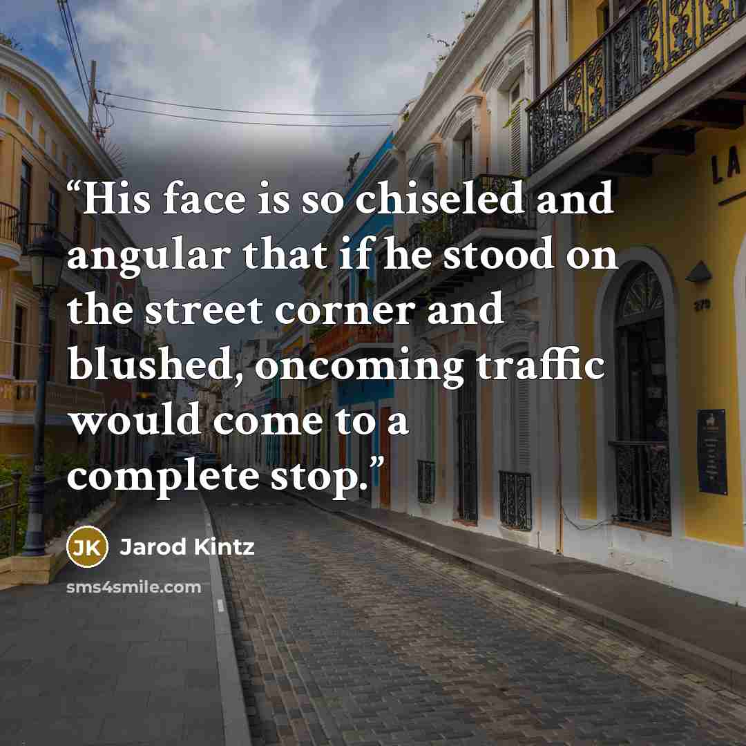 “His face is so chiseled and angular that if he stood on the street corner and blushed, oncoming traffic would come to a complete stop.” quote by Jarod Kintz
