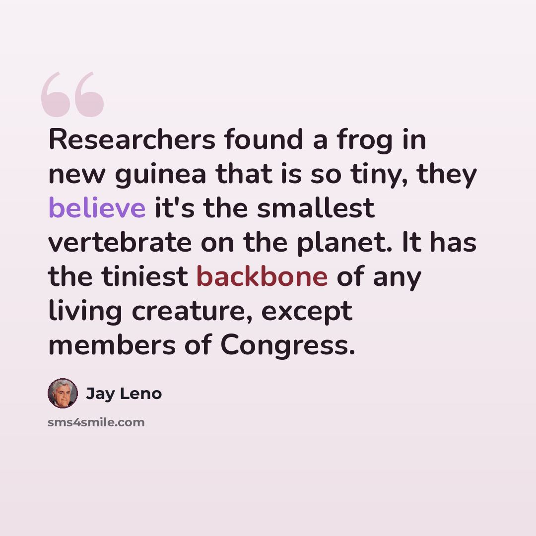 “Researchers found a frog in new guinea that is so tiny, they believe it's the smallest vertebrate on the planet. It has the tiniest backbone of any living creature, except members of Congress.” quote by Jay Leno