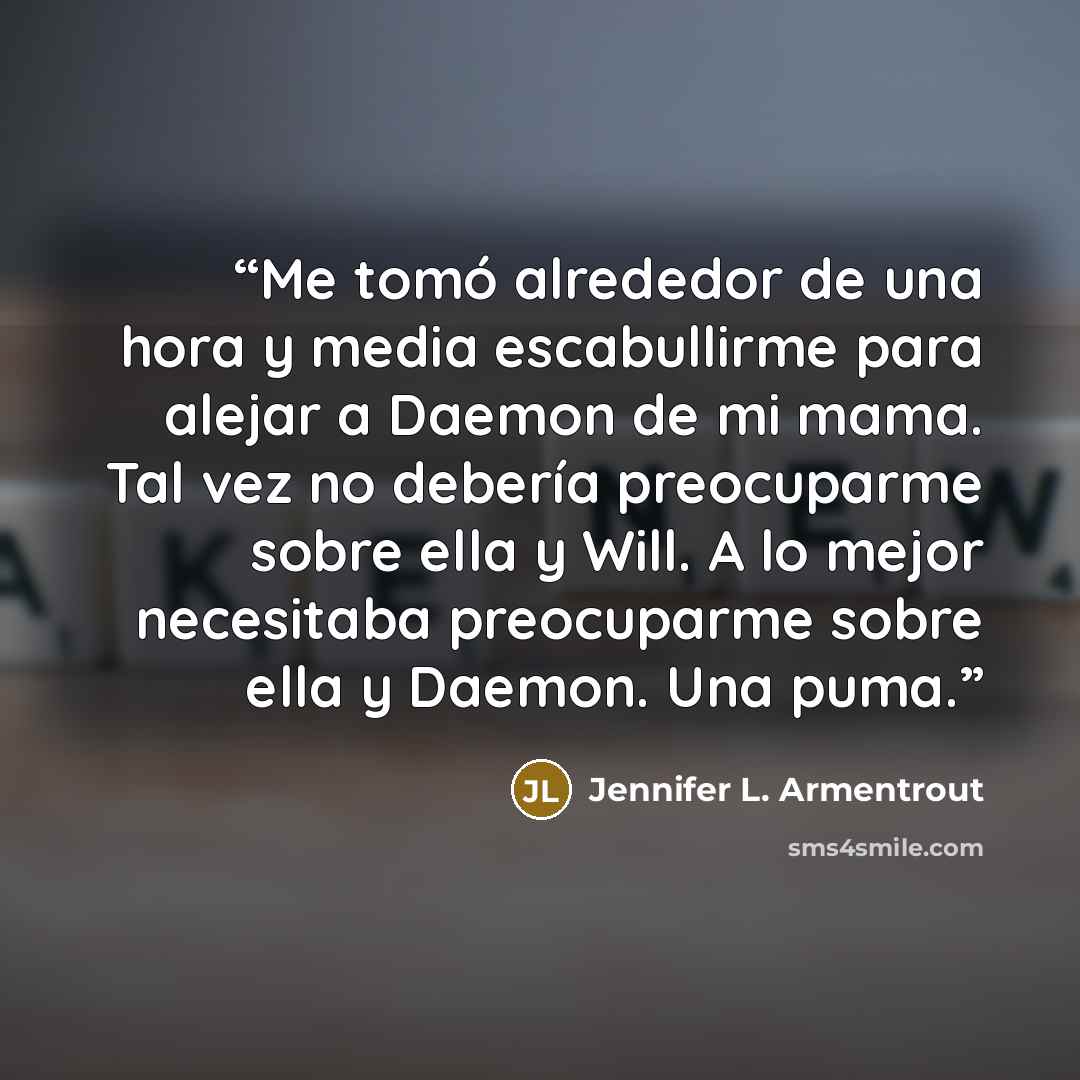 “Me tomó alrededor de una hora y media escabullirme para alejar a Daemon de mi mama. Tal vez no debería preocuparme sobre ella y Will. A lo mejor necesitaba preocuparme sobre ella y Daemon. Una puma.” quote by Jennifer L. Armentrout