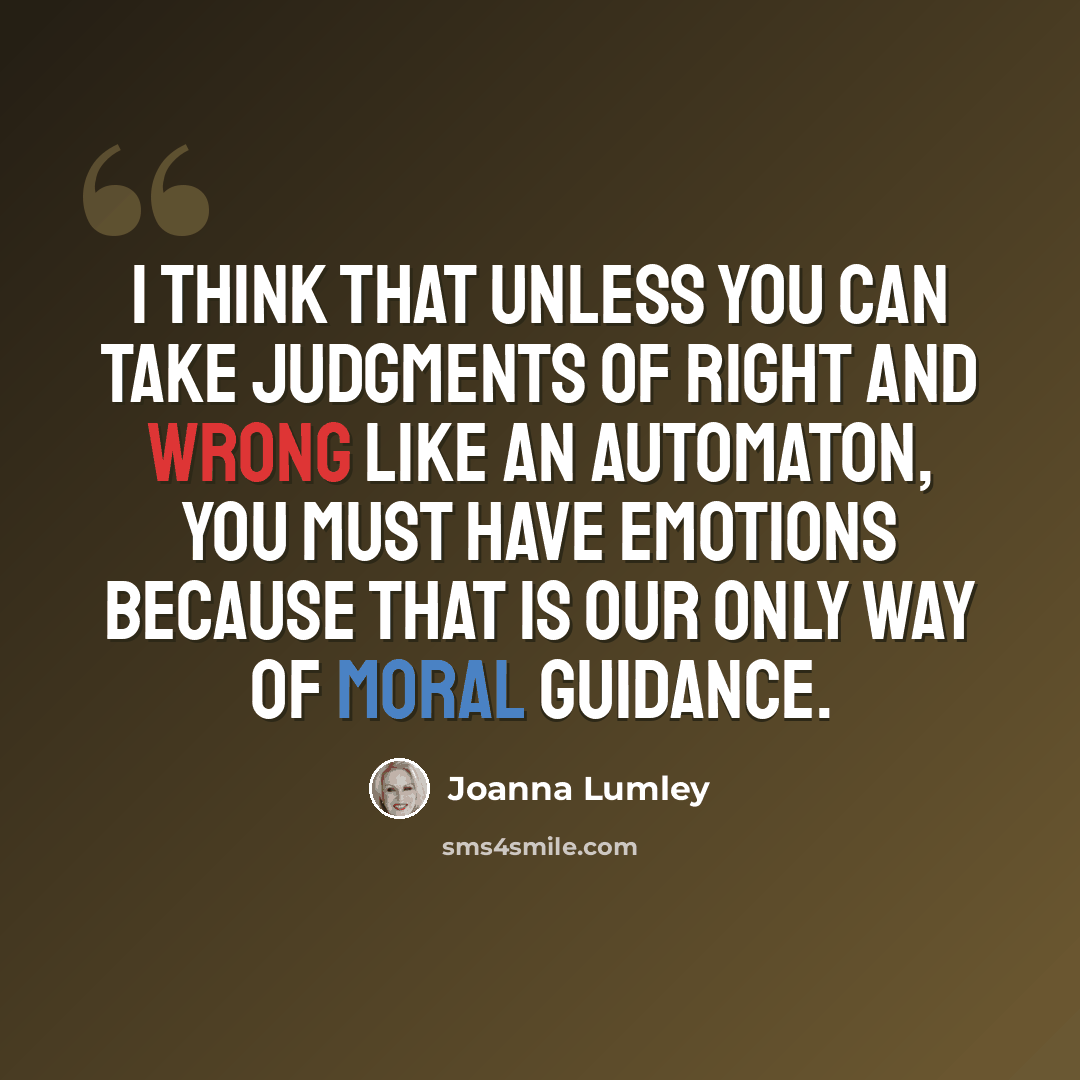 “I think that unless you can take judgments of right and wrong like an automaton, you must have emotions because that is our only way of moral guidance.” quote by Joanna Lumley