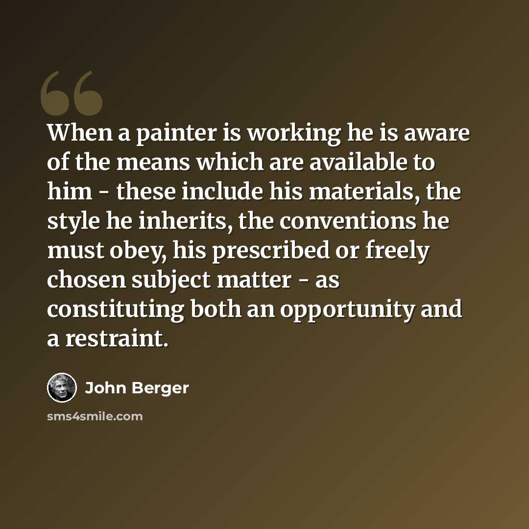 “When a painter is working he is aware of the means which are available to him - these include his materials, the style he inherits, the conventions he must obey, his prescribed or freely chosen subject matter - as constituting both an opportunity and a restraint.” quote by John Berger