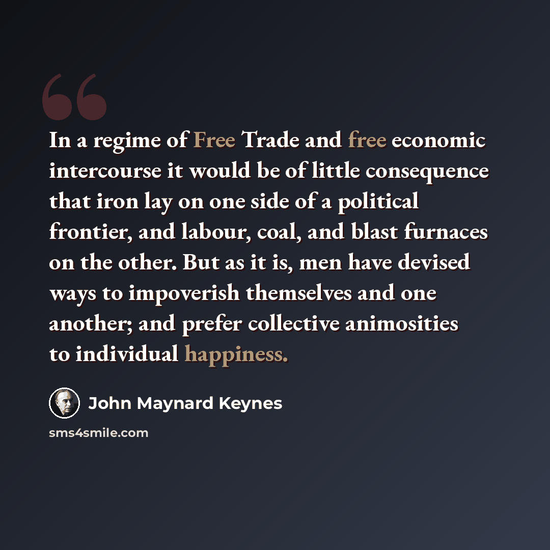 “In a regime of Free Trade and free economic intercourse it would be of little consequence that iron lay on one side of a political frontier, and labour, coal, and blast furnaces on the other. But as it is, men have devised ways to impoverish themselves and one another; and prefer collective…” quote by John Maynard Keynes