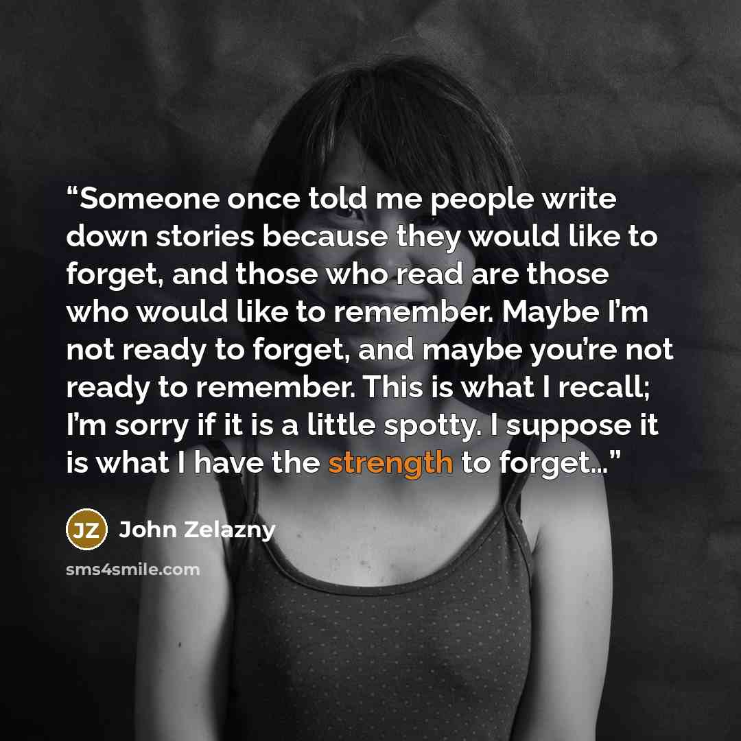 “Someone once told me people write down stories because they would like to forget, and those who read are those who would like to remember. Maybe I’m not ready to forget, and maybe you’re not ready to remember. This is what I recall; I’m sorry if it is a little spotty. I suppose it is what I have…” quote by John Zelazny