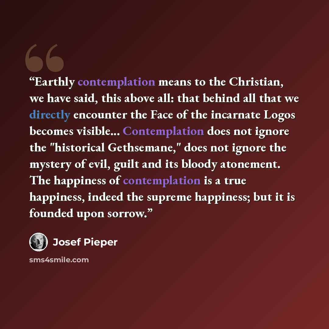 “Earthly contemplation means to the Christian, we have said, this above all: that behind all that we directly encounter the Face of the incarnate Logos becomes visible... Contemplation does not ignore the "historical Gethsemane," does not ignore the mystery of evil, guilt and its bloody atonement…” quote by Josef Pieper