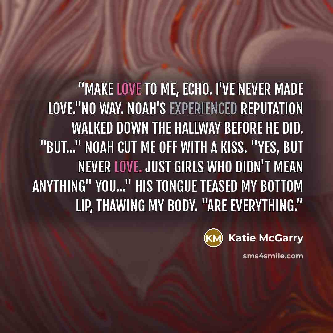 “Make love to me, Echo. I've never made love."No way. Noah's experienced reputation walked down the hallway before he did. "But..." Noah cut me off with a kiss. "Yes, but never love. Just girls who didn't mean anything" You..." His tongue teased my bottom lip, thawing my body. "Are everything.” quote by Katie McGarry