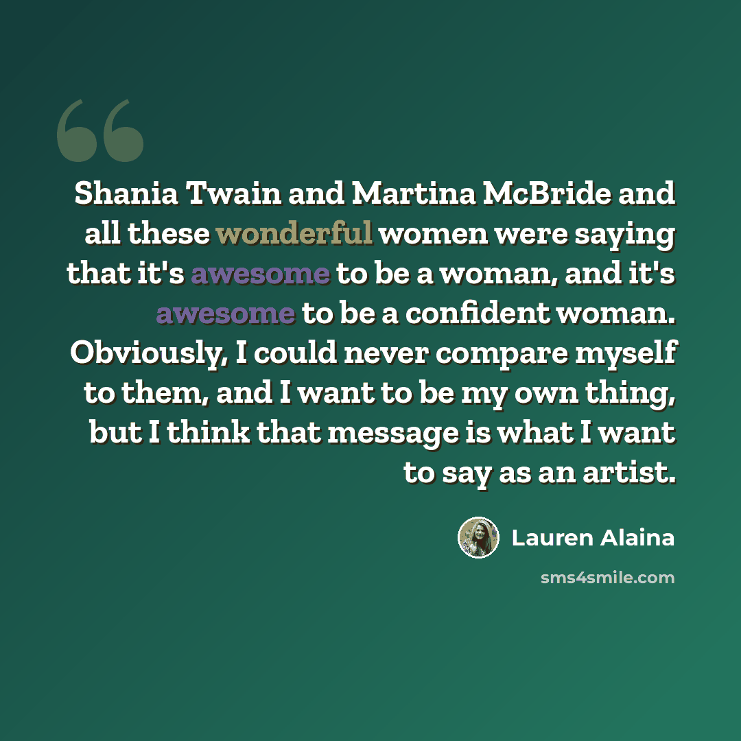 “Shania Twain and Martina McBride and all these wonderful women were saying that it's awesome to be a woman, and it's awesome to be a confident woman. Obviously, I could never compare myself to them, and I want to be my own thing, but I think that message is what I want to say as an artist.” quote by Lauren Alaina