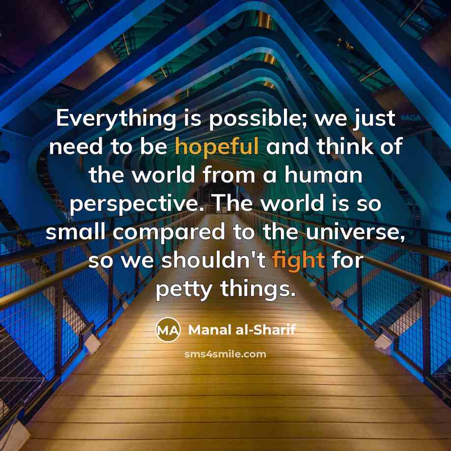 “Everything is possible; we just need to be hopeful and think of the world from a human perspective. The world is so small compared to the universe, so we shouldn't fight for petty things.” quote by Manal al-Sharif