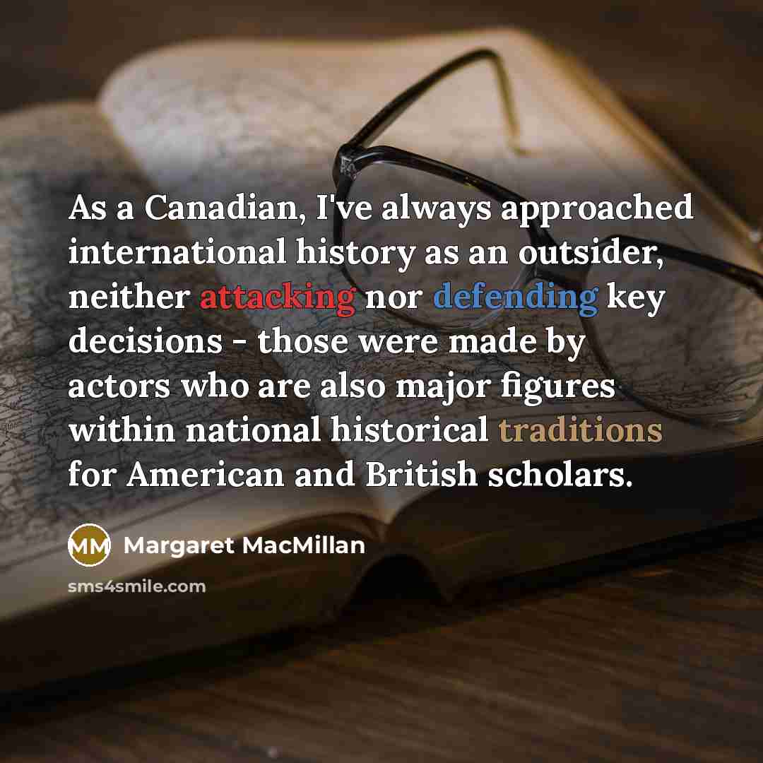 “As a Canadian, I've always approached international history as an outsider, neither attacking nor defending key decisions - those were made by actors who are also major figures within national historical traditions for American and British scholars.” quote by Margaret MacMillan