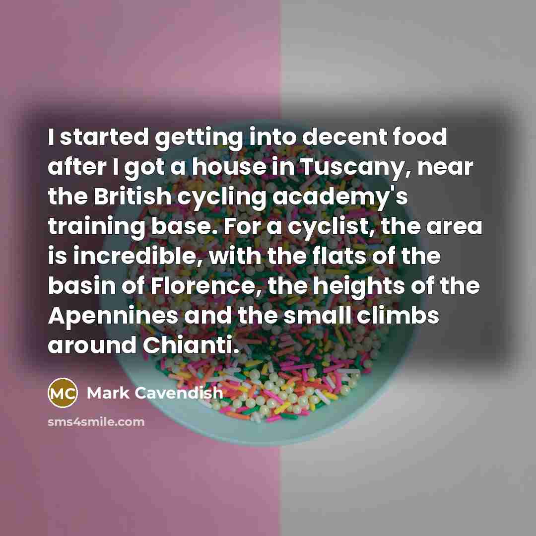 “I started getting into decent food after I got a house in Tuscany, near the British cycling academy's training base. For a cyclist, the area is incredible, with the flats of the basin of Florence, the heights of the Apennines and the small climbs around Chianti.” quote by Mark Cavendish