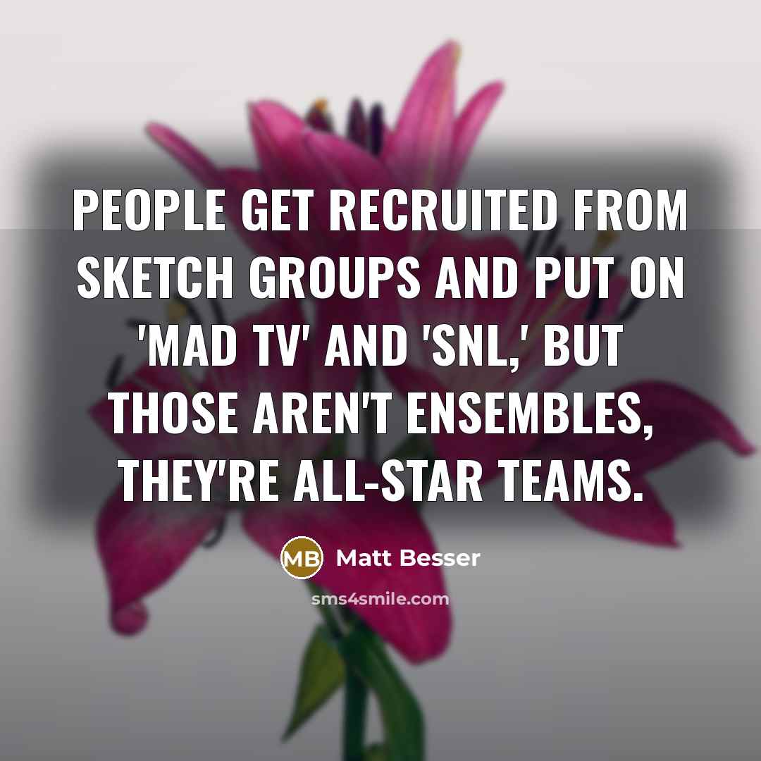 “People get recruited from sketch groups and put on 'Mad TV' and 'SNL,' but those aren't ensembles, they're all-star teams.” quote by Matt Besser