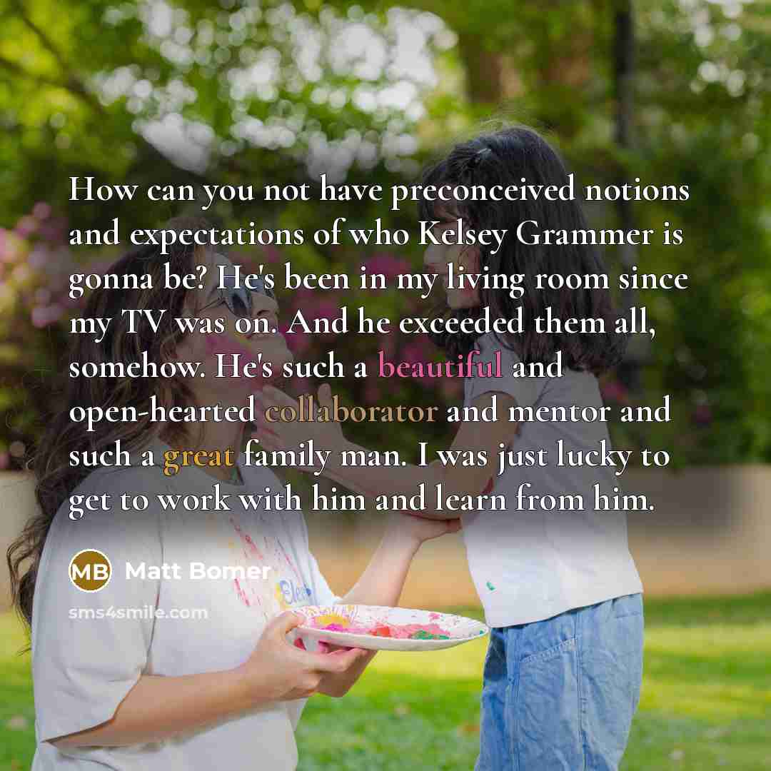 “How can you not have preconceived notions and expectations of who Kelsey Grammer is gonna be? He's been in my living room since my TV was on. And he exceeded them all, somehow. He's such a beautiful and open-hearted collaborator and mentor and such a great family man. I was just lucky to get to…” quote by Matt Bomer