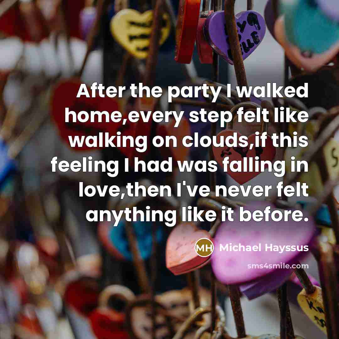 “After the party I walked home,every step felt like walking on clouds,if this feeling I had was falling in love,then I've never felt anything like it before.” quote by Michael Hayssus