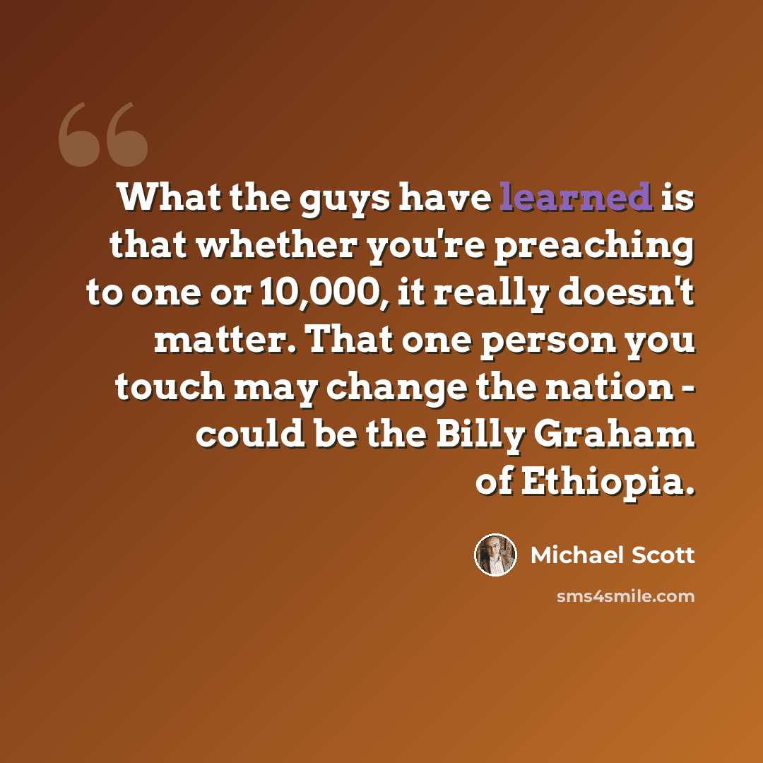 “What the guys have learned is that whether you're preaching to one or 10,000, it really doesn't matter. That one person you touch may change the nation - could be the Billy Graham of Ethiopia.” quote by Michael Scott