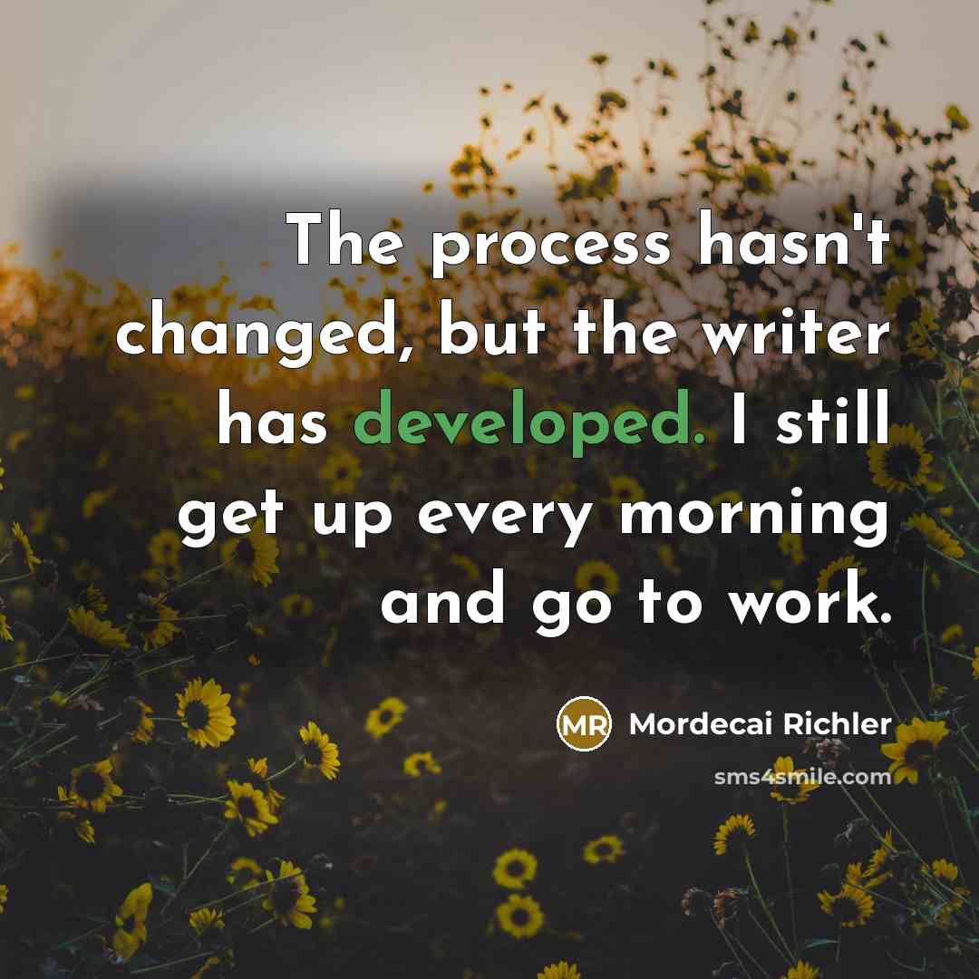“The process hasn't changed, but the writer has developed. I still get up every morning and go to work.” quote by Mordecai Richler