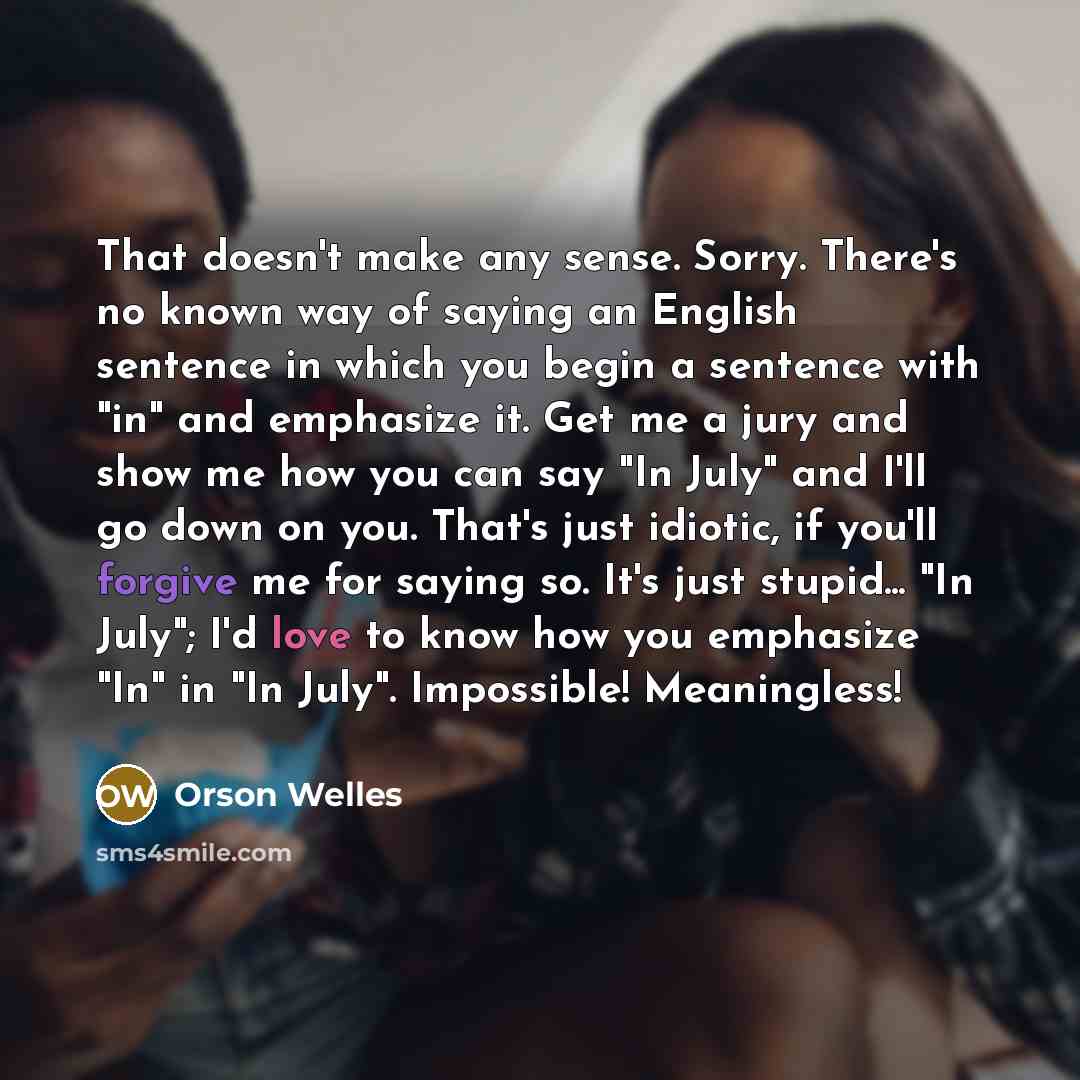 “That doesn't make any sense. Sorry. There's no known way of saying an English sentence in which you begin a sentence with "in" and emphasize it. Get me a jury and show me how you can say "In July" and I'll go down on you. That's just idiotic, if you'll forgive me for saying so. It's just stupid…” quote by Orson Welles