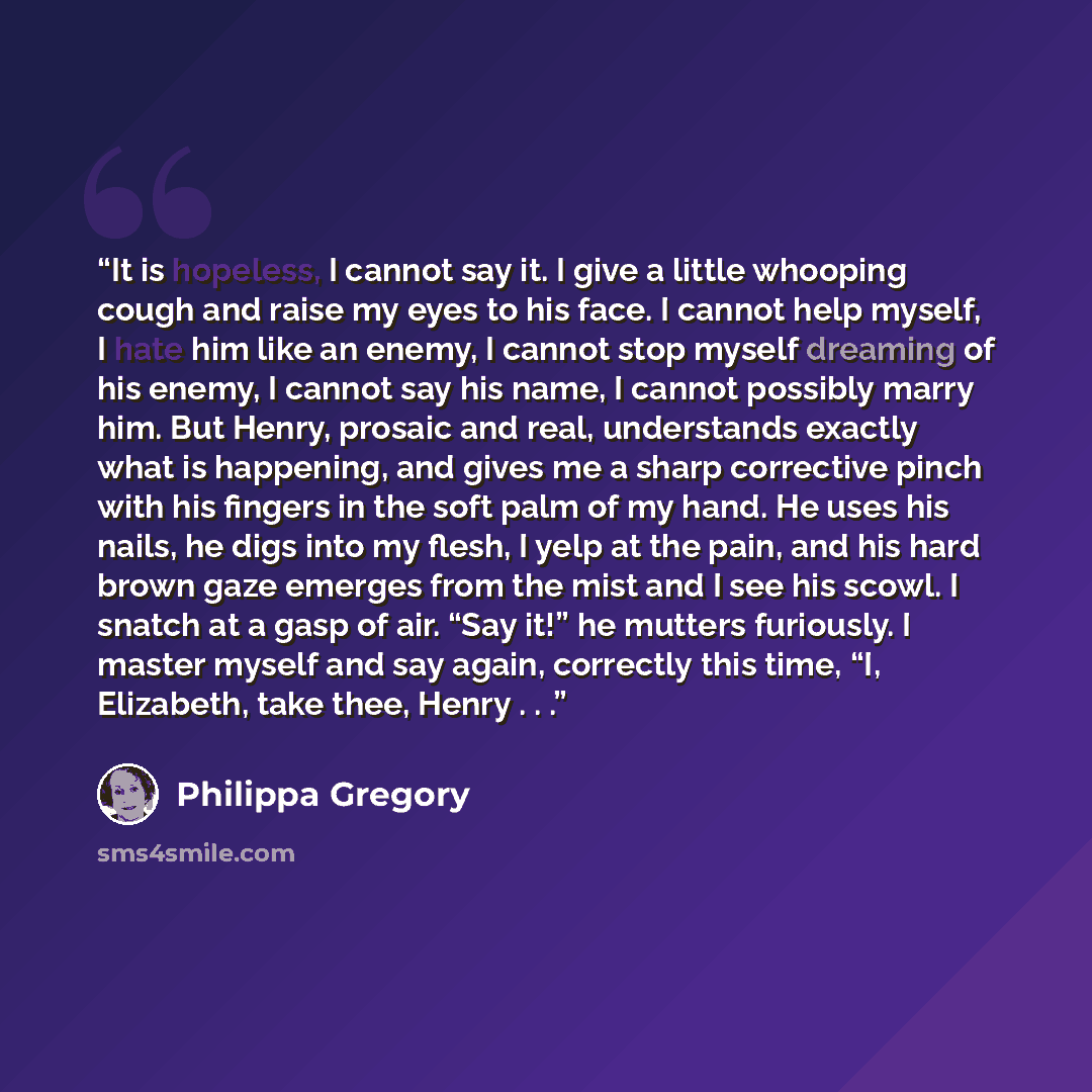 “It is hopeless, I cannot say it. I give a little whooping cough and raise my eyes to his face. I cannot help myself, I hate him like an enemy, I cannot stop myself dreaming of his enemy, I cannot say his name, I cannot possibly marry him. But Henry, prosaic and real, understands exactly what is…” quote by Philippa Gregory