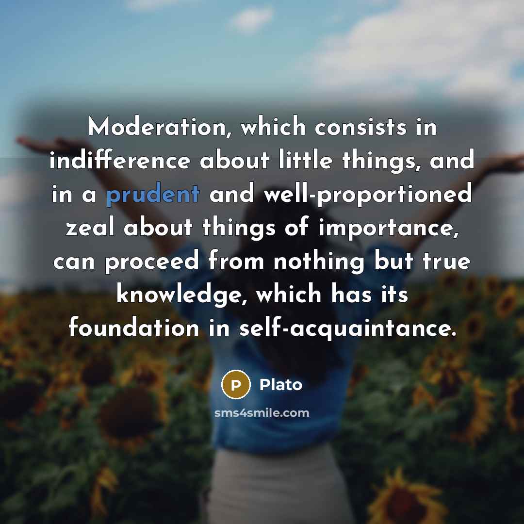 “Moderation, which consists in indifference about little things, and in a prudent and well-proportioned zeal about things of importance, can proceed from nothing but true knowledge, which has its foundation in self-acquaintance.” quote by Plato
